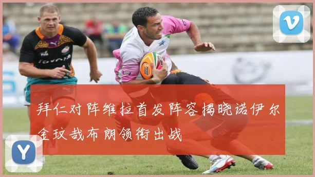 拜仁对阵维拉首发阵容揭晓诺伊尔金玟哉布朗领衔出战