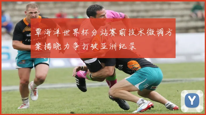 覃海洋世界杯分站赛前技术微调方案揭晓力争打破亚洲纪录