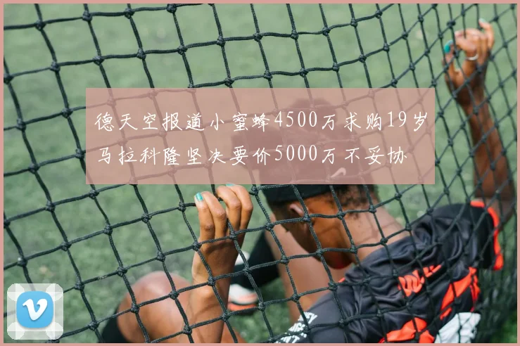 德天空报道小蜜蜂4500万求购19岁马拉科隆坚决要价5000万不妥协