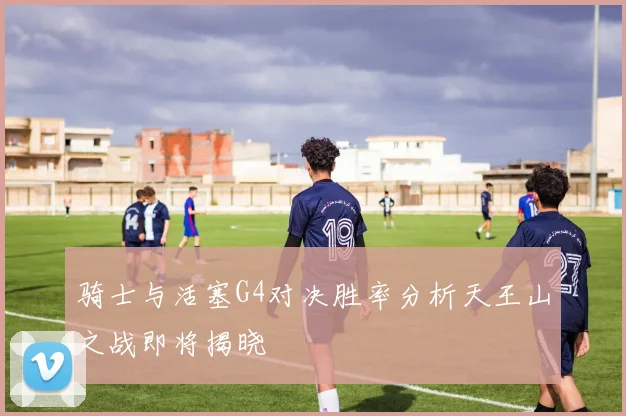 骑士与活塞G4对决胜率分析天王山之战即将揭晓