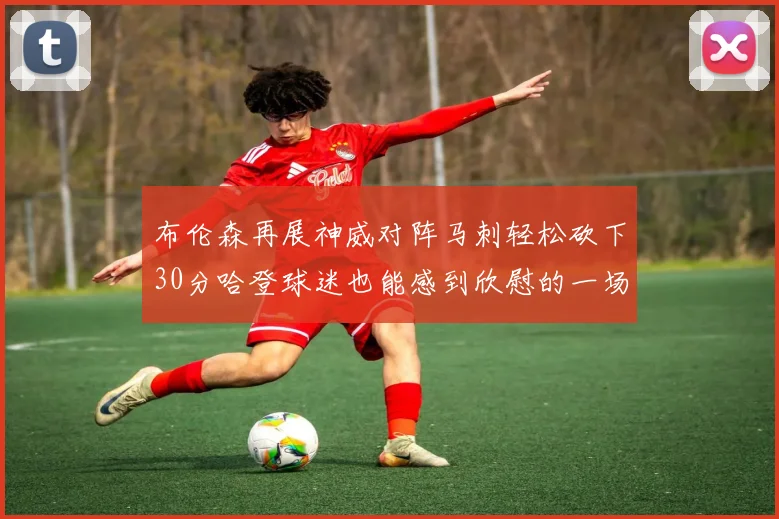 布伦森再展神威对阵马刺轻松砍下30分哈登球迷也能感到欣慰的一场比赛
