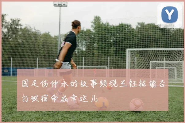国足伤仲永的故事频现王钰栋能否打破宿命成幸运儿